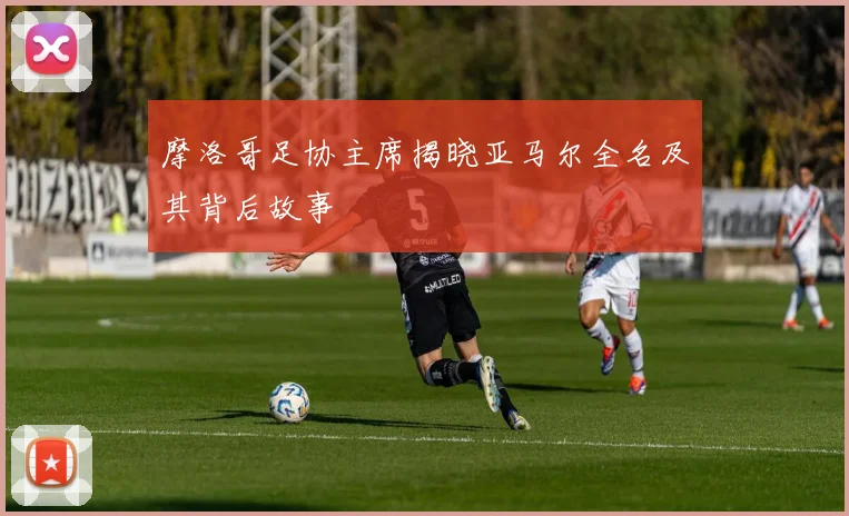 摩洛哥足协主席揭晓亚马尔全名及其背后故事