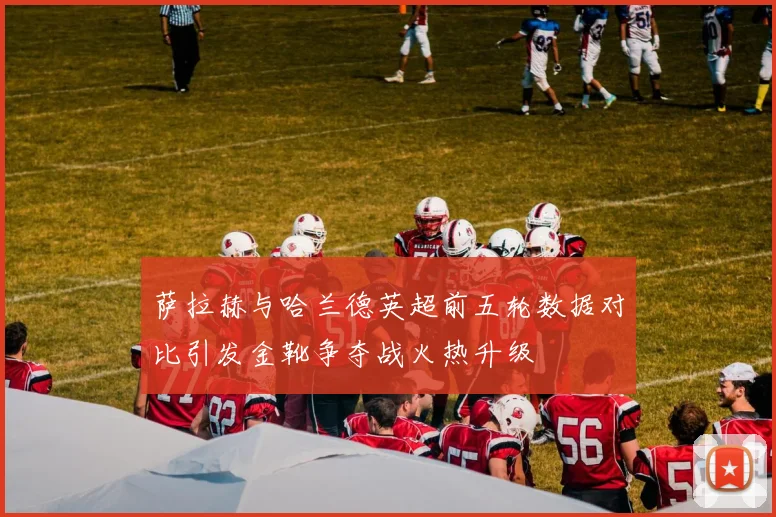 萨拉赫与哈兰德英超前五轮数据对比引发金靴争夺战火热升级